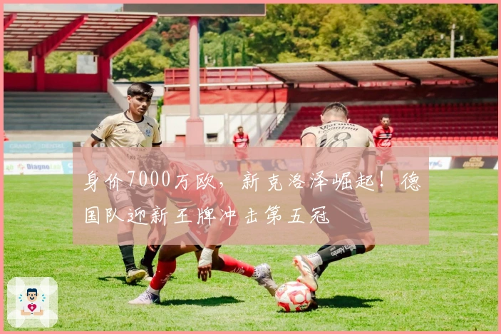 身价7000万欧，新克洛泽崛起！德国队迎新王牌冲击第五冠
