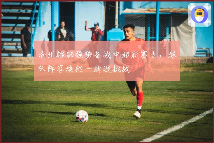 沧州雄狮强势备战中超新赛季，球队阵容焕然一新迎挑战