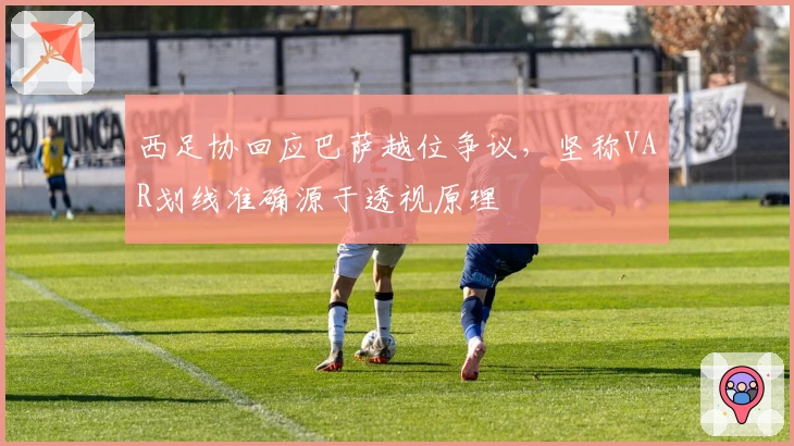 西足协回应巴萨越位争议，坚称VAR划线准确源于透视原理