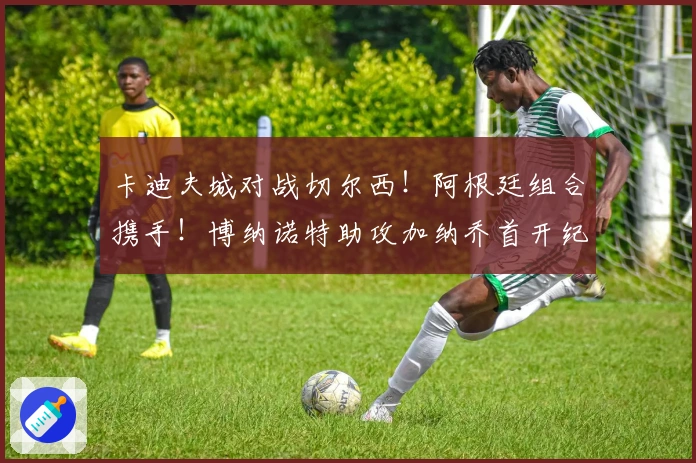 卡迪夫城对战切尔西！阿根廷组合携手！博纳诺特助攻加纳乔首开纪录！