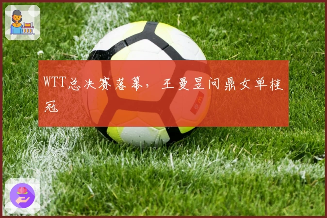 WTT总决赛落幕，王曼昱问鼎女单桂冠