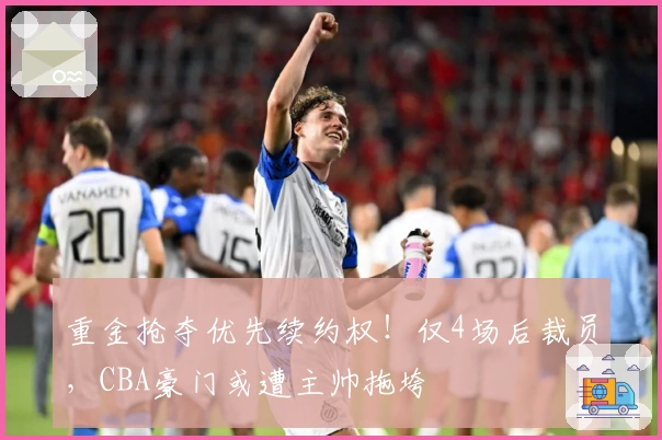 重金抢夺优先续约权！仅4场后裁员，CBA豪门或遭主帅拖垮
