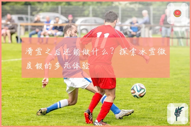 滑雪之后还能做什么？探索冰雪微度假的多元体验