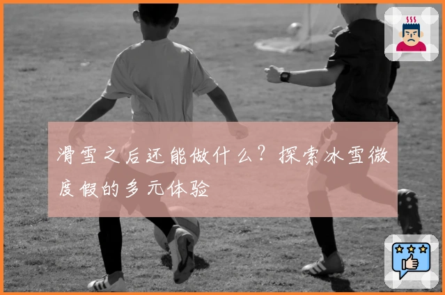 滑雪之后还能做什么？探索冰雪微度假的多元体验