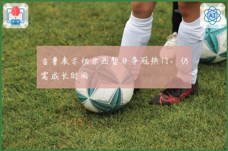 吉鲁表示切尔西暂非争冠热门，仍需成长时间