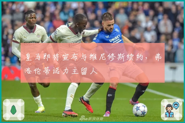 皇马即将宣布与维尼修斯续约，弗洛伦蒂诺力主留人