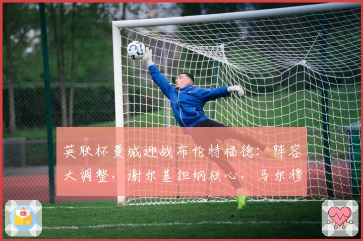 英联杯曼城迎战布伦特福德：阵容大调整，谢尔基担纲核心，马尔穆什领衔进攻