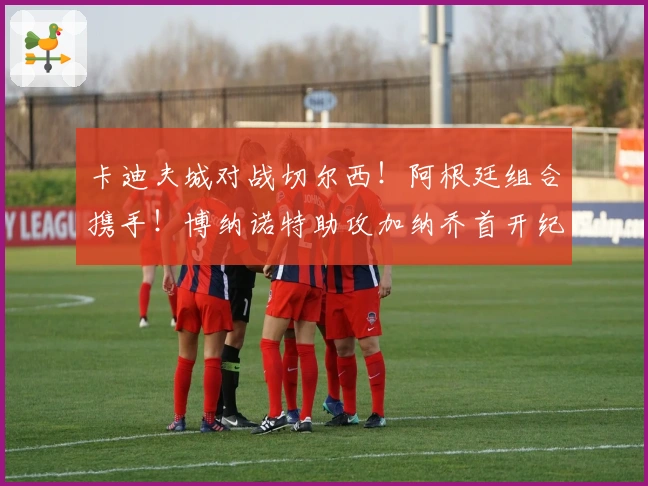 卡迪夫城对战切尔西！阿根廷组合携手！博纳诺特助攻加纳乔首开纪录！