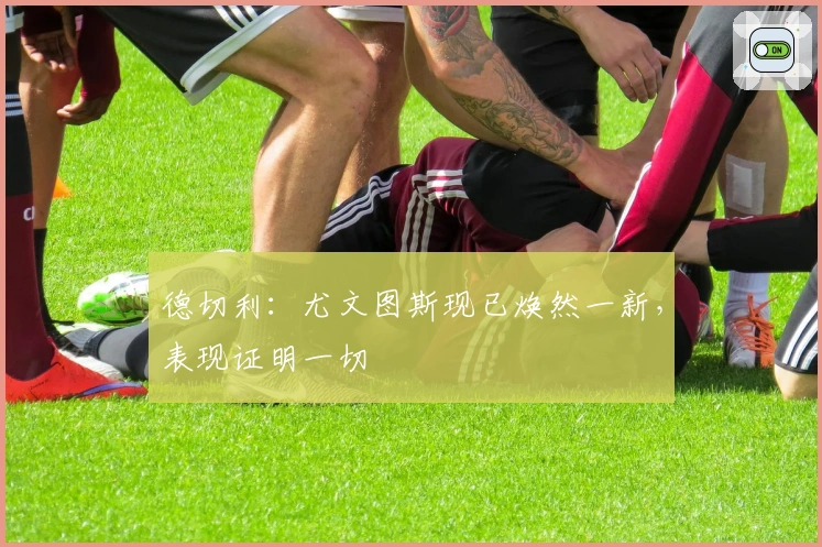 德切利：尤文图斯现已焕然一新，表现证明一切