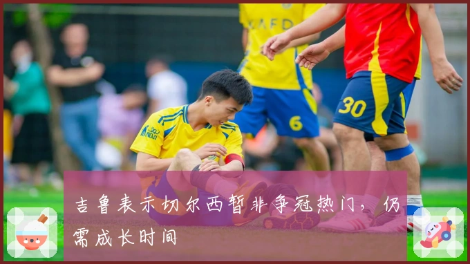 吉鲁表示切尔西暂非争冠热门，仍需成长时间